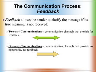 The Communication Process:
Feedback
Feedback allows the sender to clarify the message if its
true meaning is not received.
 Two-way Communications – communication channels that provide for
feedback.
 One-way Communications – communication channels that provide no
opportunity for feedback.
 