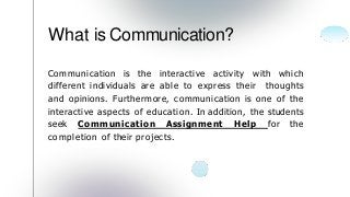 Communication is the interactive activity with which
different individuals are able to express their thoughts
and opinions. Furthermore, communication is one of the
interactive aspects of education. In addition, the students
seek Communication Assignment Help for the
completion of their projects.
What is Communication?
 