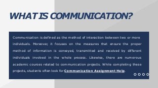 WHATIS COMMUNICATION?
Communication is defined as the method of interaction between two or more
individuals. Moreover, it focuses on the measures that ensure the proper
method of information is conveyed, transmitted and received by different
individuals involved in the whole process. Likewise, there are numerous
academic courses related to communication projects. While completing these
projects, students often look for Communication Assignment Help.
 