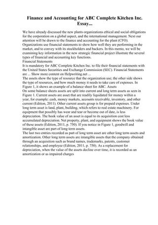 Finance and Accounting for ABC Complete Kitchen Inc.
Essay...
We have already discussed the new plants organizations ethical and social obligations
for the corporation on a global aspect, and the international management. Next our
attention will be drawn to the finance and accounting for the plant (CFO).
Organizations use financial statements to show how well they are performing in the
market, and to convey with its stockholders and backers. In this memo, we will be
examining key information in the new strategic financial project illustrate the several
types of financial and accounting key functions.
Financial Statements
It is mandatory for ABC Complete Kitchen Inc. to file their financial statements with
the United States Securities and Exchange Commission (SEC). Financial Statements
are ... Show more content on Helpwriting.net ...
The assets show the type of resource that the organization use; the other side shows
the type of resources, and how much money it needs to take care of expenses. In
Figure 1, it shows an example of a balance sheet for ABC. Assets
On some balance sheets assets are split into current and long term assets as seen in
Figure 1. Current assets are asset that are readily liquidated for money within a
year, for example: cash, money markets, accounts receivable, inventory, and other
current (Edition, 2011). Other current assets group is for prepaid expenses. Under
long term asset is land, plant, building, which refers to real estate machinery. For
equipment that possibly has wear and tear or become out of date, is less
depreciation. The book value of an asset is equal to its acquisition cost less
accumulated depreciation. Net property, plant, and equipment shows the book value
of these assets (Edition, 2011, p. 750). If you notice in Figure 1, goodwill and
intangible asset are part of long term assets.
The last two entries recorded as part of long term asset are other long term assets and
amortization. Other long term assets are intangible assets that the company obtained
through an acquisition such as brand names, trademarks, patents, customer
relationships, and employee (Edition, 2011, p. 750). As a replacement for
depreciation, when the value of the assets decline over time, it is recorded as an
amortization or as impaired charges
 