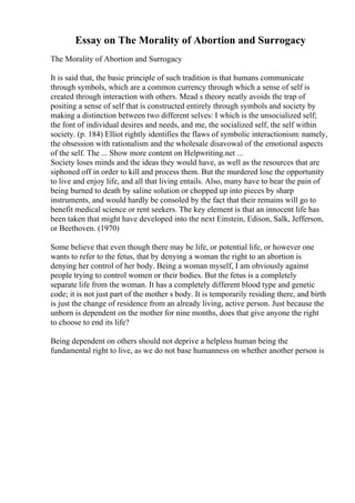 Essay on The Morality of Abortion and Surrogacy
The Morality of Abortion and Surrogacy
It is said that, the basic principle of such tradition is that humans communicate
through symbols, which are a common currency through which a sense of self is
created through interaction with others. Mead s theory neatly avoids the trap of
positing a sense of self that is constructed entirely through symbols and society by
making a distinction between two different selves: I which is the unsocialized self;
the font of individual desires and needs, and me, the socialized self, the self within
society. (p. 184) Elliot rightly identifies the flaws of symbolic interactionism: namely,
the obsession with rationalism and the wholesale disavowal of the emotional aspects
of the self. The ... Show more content on Helpwriting.net ...
Society loses minds and the ideas they would have, as well as the resources that are
siphoned off in order to kill and process them. But the murdered lose the opportunity
to live and enjoy life, and all that living entails. Also, many have to bear the pain of
being burned to death by saline solution or chopped up into pieces by sharp
instruments, and would hardly be consoled by the fact that their remains will go to
benefit medical science or rent seekers. The key element is that an innocent life has
been taken that might have developed into the next Einstein, Edison, Salk, Jefferson,
or Beethoven. (1970)
Some believe that even though there may be life, or potential life, or however one
wants to refer to the fetus, that by denying a woman the right to an abortion is
denying her control of her body. Being a woman myself, I am obviously against
people trying to control women or their bodies. But the fetus is a completely
separate life from the woman. It has a completely different blood type and genetic
code; it is not just part of the mother s body. It is temporarily residing there, and birth
is just the change of residence from an already living, active person. Just because the
unborn is dependent on the mother for nine months, does that give anyone the right
to choose to end its life?
Being dependent on others should not deprive a helpless human being the
fundamental right to live, as we do not base humanness on whether another person is
 