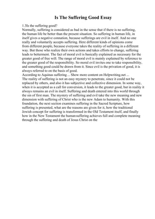 Is The Suffering Good Essay
1.3Is the suffering good?
Normally, suffering is considered as bad in the sense that if there is no suffering,
the human life be better than the present situation. So suffering in human life, in
itself gives a negative connation, because sufferings are evil in itself. And no one
really and voluntarily accepts suffering. Here different kinds of opinions come
from different people, because everyone takes the reality of suffering in a different
way. But those who realize their own actions and takes efforts to change, suffering
leads to betterment. The fact of moral evil is basically explained as necessary for the
greater good of free will. The range of moral evil is mainly explained by reference to
the greater good of the responsibility. So moral evil invites one to take responsibility,
and something good could be drawn from it. Since evil is the privation of good, it is
always referred to on the basis of good.
According to Aquinas suffering ... Show more content on Helpwriting.net ...
The reality of suffering is not an easy mystery to penetrate, since it could not be
replaced by others, and also it has subjective and collective dimension. In some way,
when it is accepted as a call for conversion, it leads to the greater good, but in reality it
always remains an evil in itself. Suffering and death entered into this world through
the sin of first man. The mystery of suffering and evil take the new meaning and new
dimension with suffering of Christ who is the new Adam to humanity. With this
foundation, the next section examines suffering in the Sacred Scripture, how
suffering is presented, what are the reasons are given for it, how the traditional
Jewish concept for suffering is transformed in the Old Testament itself, and finally
how in the New Testament the humansuffering achieves full and complete meaning
through the suffering and death of Jesus Christ on the
 