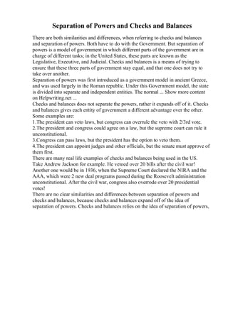 Separation of Powers and Checks and Balances
There are both similarities and differences, when referring to checks and balances
and separation of powers. Both have to do with the Government. But separation of
powers is a model of government in which different parts of the government are in
charge of different tasks; in the United States, these parts are known as the
Legislative, Executive, and Judicial. Checks and balances is a means of trying to
ensure that these three parts of government stay equal, and that one does not try to
take over another.
Separation of powers was first introduced as a government model in ancient Greece,
and was used largely in the Roman republic. Under this Government model, the state
is divided into separate and independent entities. The normal ... Show more content
on Helpwriting.net ...
Checks and balances does not separate the powers, rather it expands off of it. Checks
and balances gives each entity of government a different advantage over the other.
Some examples are:
1.The president can veto laws, but congress can overrule the veto with 2/3rd vote.
2.The president and congress could agree on a law, but the supreme court can rule it
unconstitutional.
3.Congress can pass laws, but the president has the option to veto them.
4.The president can appoint judges and other officials, but the senate must approve of
them first.
There are many real life examples of checks and balances being used in the US.
Take Andrew Jackson for example. He vetoed over 20 bills after the civil war!
Another one would be in 1936, when the Supreme Court declared the NIRA and the
AAA, which were 2 new deal programs passed during the Roosevelt administration
unconstitutional. After the civil war, congress also overrode over 20 presidential
votes!
There are no clear similarities and differences between separation of powers and
checks and balances, because checks and balances expand off of the idea of
separation of powers. Checks and balances relies on the idea of separation of powers,
 