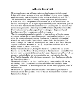 Adhesive Patch Test
Melanoma diagnoses are solely dependent on visual assessment of pigmented
lesions, which leaves a margin of error when deciding lesions to biopsy; in turn,
this leads to many invasive biopsies yielding negative results (Ferris et al., 2017).
This wastes valuable resources: money, dermatologists time, pathologists fees
(Gerami et al., 2017). The purpose of my research was to test the effects of a non
invasive adhesive patch test in improving melanoma diagnoses. My research question
was: How does the use of DermTech non invasive adhesive patch test impact overall
melanoma diagnosis in a dermatology clinic? My alternative hypothesiswas that the
DermTech noninvasive adhesive patch test would improve diagnosis. My null
hypothesiswas... Show more content on Helpwriting.net ...
Therefore, measuring quantitative statistics of negative invasive biopsies was an
appropriate method. I also assumed that there are no other changing factors in the
clinic that impact melanoma diagnosis. This lowered the external validity of my
research and made it harder to generalize it to other clinics, in other parts of the
world. Although, the DermTech adhesive patch test claims to work for all abnormal
/atypical skin lesions (Gerami et al., 2017), I only studied melanoma due to the
limited number of patients at my clinic.
For my research sub question, I compared the results of patients that had lesions
biopsied and had the DermTech test performed on the same lesion. I assumed that the
invasive biopsy always yielded correct results because the noninvasive DermTech was
compared against it. I also had to assume that the any results coming from the
DermTech lab that claim to be indecisive were negative since they have no utility in
the diagnosing procedure.
My external validity was low since I only had access to one pathology lab and one
dermatology clinic. Furthermore, the clinic only had one dermatologist whose
diagnoses I measured. The dermatologist did not account for all age groups, levels of
experience etc.
My research had high internal validity since the same dermatologist and nurses
remained constant throughout the course of the data that I collected. There have also
been no other changes in
 