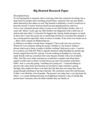 Big Hearted Research Paper
Descripited Essay
To me big hearted is someone who is carrying, kind, has a passion for things, has a
huge heart for people and everything around them, someone who not only thinks
about themselves but others as well. Big hearted is definitely a word I would use to
describe myself. I tend to lend my heart out and spread positivity and love.
I am a very vehement person when it comes to my little brother Jordan, who is 5
years old. About 3 years ago my little brother was diagnosed with a mild case of
autism and since then I ve become his biggest fan. Seeing Jordan progress so much
in these last 3 years has given me so much hope for him to overcome this obstacle. I
am a caring person especially when it comes to Jordan. If my mom ever needs me to
... Show more content on Helpwriting.net ...
or talking to an edlery to keep them company? I have and I am sure you have.
Whenever I see someone asking for money whether it s for food or clothes I
always tend to give them a couple of dollars wishing I had more to give. I used to
be a waitress at a little RV Park in Apache Junction called Roadhaven and the age
mostly ranged from the 60 s and up. I loved working at Roadhaven, I not only
made friends with my coworkers but I also became friends with a lot of elderly
folks. Just like every other resturant we would have regulars and when those
regular would come in alone I would always go start conversation with them ,
Hello , how is your day going ? anything new going on? . I enjoyed talking to
anyone who came alone just because no one knows what someone is going
through, they might not show it on their face but that does not mean they arent
going through anything or having a bad day. My customers came first and because
of that, I was liked by a lot of people. The person I am today has a very big heart for
others , it s a great feeling knowing you brightened someone s day or letting that
person know someone cares for them whether they are family or
 