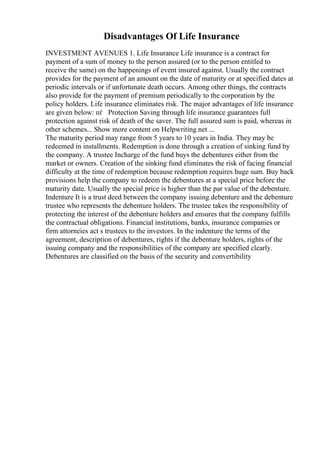 Disadvantages Of Life Insurance
INVESTMENT AVENUES 1. Life Insurance Life insurance is a contract for
payment of a sum of money to the person assured (or to the person entitled to
receive the same) on the happenings of event insured against. Usually the contract
provides for the payment of an amount on the date of maturity or at specified dates at
periodic intervals or if unfortunate death occurs. Among other things, the contracts
also provide for the payment of premium periodically to the corporation by the
policy holders. Life insurance eliminates risk. The major advantages of life insurance
are given below: пѓ Protection Saving through life insurance guarantees full
protection against risk of death of the saver. The full assured sum is paid, whereas in
other schemes... Show more content on Helpwriting.net ...
The maturity period may range from 5 years to 10 years in India. They may be
redeemed in installments. Redemption is done through a creation of sinking fund by
the company. A trustee Incharge of the fund buys the debentures either from the
market or owners. Creation of the sinking fund eliminates the risk of facing financial
difficulty at the time of redemption because redemption requires huge sum. Buy back
provisions help the company to redeem the debentures at a special price before the
maturity date. Usually the special price is higher than the par value of the debenture.
Indenture It is a trust deed between the company issuing debenture and the debenture
trustee who represents the debenture holders. The trustee takes the responsibility of
protecting the interest of the debenture holders and ensures that the company fulfills
the contractual obligations. Financial institutions, banks, insurance companies or
firm attorneies act s trustees to the investors. In the indenture the terms of the
agreement, description of debentures, rights if the debenture holders, rights of the
issuing company and the responsibilities of the company are specified clearly.
Debentures are classified on the basis of the security and convertibility
 