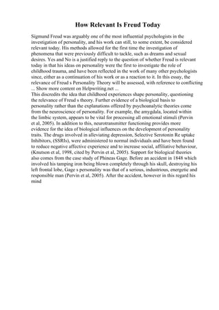 How Relevant Is Freud Today
Sigmund Freud was arguably one of the most influential psychologists in the
investigation of personality, and his work can still, to some extent, be considered
relevant today. His methods allowed for the first time the investigation of
phenomena that were previously difficult to tackle, such as dreams and sexual
desires. Yes and No is a justified reply to the question of whether Freud is relevant
today in that his ideas on personality were the first to investigate the role of
childhood trauma, and have been reflected in the work of many other psychologists
since, either as a continuation of his work or as a reaction to it. In this essay, the
relevance of Freud s Personality Theory will be assessed, with reference to conflicting
... Show more content on Helpwriting.net ...
This discredits the idea that childhood experiences shape personality, questioning
the relevance of Freud s theory. Further evidence of a biological basis to
personality rather than the explanations offered by psychoanalytic theories come
from the neuroscience of personality. For example, the amygdala, located within
the limbic system, appears to be vital for processing all emotional stimuli (Pervin
et al, 2005). In addition to this, neurotransmitter functioning provides more
evidence for the idea of biological influences on the development of personality
traits. The drugs involved in alleviating depression, Selective Serotonin Re uptake
Inhibitors, (SSRIs), were administered to normal individuals and have been found
to reduce negative affective experience and to increase social, affiliative behaviour,
(Knutson et al, 1998, cited by Pervin et al, 2005). Support for biological theories
also comes from the case study of Phineas Gage. Before an accident in 1848 which
involved his tamping iron being blown completely through his skull, destroying his
left frontal lobe, Gage s personality was that of a serious, industrious, energetic and
responsible man (Pervin et al, 2005). After the accident, however in this regard his
mind
 