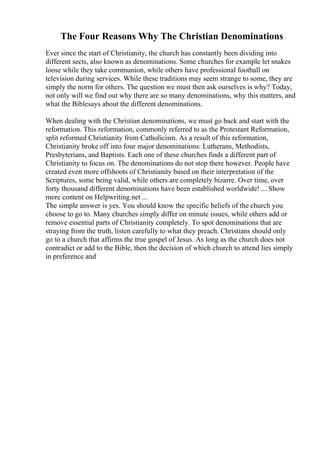 The Four Reasons Why The Christian Denominations
Ever since the start of Christianity, the church has constantly been dividing into
different sects, also known as denominations. Some churches for example let snakes
loose while they take communion, while others have professional football on
television during services. While these traditions may seem strange to some, they are
simply the norm for others. The question we must then ask ourselves is why? Today,
not only will we find out why there are so many denominations, why this matters, and
what the Biblesays about the different denominations.
When dealing with the Christian denominations, we must go back and start with the
reformation. This reformation, commonly referred to as the Protestant Reformation,
split reformed Christianity from Catholicism. As a result of this reformation,
Christianity broke off into four major denominations: Lutherans, Methodists,
Presbyterians, and Baptists. Each one of these churches finds a different part of
Christianity to focus on. The denominations do not stop there however. People have
created even more offshoots of Christianity based on their interpretation of the
Scriptures, some being valid, while others are completely bizarre. Over time, over
forty thousand different denominations have been established worldwide! ... Show
more content on Helpwriting.net ...
The simple answer is yes. You should know the specific beliefs of the church you
choose to go to. Many churches simply differ on minute issues, while others add or
remove essential parts of Christianity completely. To spot denominations that are
straying from the truth, listen carefully to what they preach. Christians should only
go to a church that affirms the true gospel of Jesus. As long as the church does not
contradict or add to the Bible, then the decision of which church to attend lies simply
in preference and
 