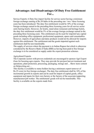 Advantages And Disadvantages Of Duty Free Entitlement
For...
Service Exports A Duty free import facility for service sector having a minimum
foreign exchange earning of Rs.30 lakhs in the preceding one / two / three licensing
years has been introduced. The duty free entitlement would be 10% of the average
foreign exchange earned in the preceding three licensing years for all service sector
units barring hotels. However, for hotels, stand alone restaurant and heritage hotels,
the duty free entitlement would be 5% of the average foreign exchange earned in the
preceding three licensing years. This entitlement can be used for importof any capital
goods including office equipment, professional equipment, spares and consumables.
However, imports of agriculture and dairy products would not be allowed for imports
against this entitlement. The entitlement and the goods imported against such
entitlement shall be non transferable.
The supply of services where the payment is in Indian Rupees but which is otherwise
considered by the Reserve Bank of India (RBI) as having been paid in free foreign
exchange is to be considered as supply under the export promotion schemes.
Agricultural Exports
The Corporate sectors with proven credentials are encouraged to sponsor Agri Export
Zone for boosting agro exports. They may provide for pre/post harvest treatment and
operations, plant protection, processing, packaging, storage and ... Show more content
on Helpwriting.net ...
This facility is available to status holders having a minimum export turnover of
Rs.25 crore (in free foreign exchange). The duty free entitlement shall be 10% of the
incremental growth in exports and can be used for import of capital goods, office
equipment and inputs for their own factory or the factory of the associate/supporting
manufacturer/job worker. The entitlement/ goods will not be transferable. This
facility is available on the exports made from
 