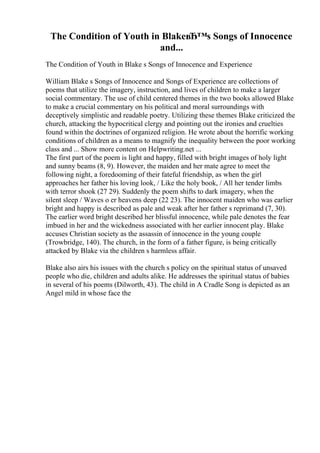 The Condition of Youth in BlakeвЂ™s Songs of Innocence
and...
The Condition of Youth in Blake s Songs of Innocence and Experience
William Blake s Songs of Innocence and Songs of Experience are collections of
poems that utilize the imagery, instruction, and lives of children to make a larger
social commentary. The use of child centered themes in the two books allowed Blake
to make a crucial commentary on his political and moral surroundings with
deceptively simplistic and readable poetry. Utilizing these themes Blake criticized the
church, attacking the hypocritical clergy and pointing out the ironies and cruelties
found within the doctrines of organized religion. He wrote about the horrific working
conditions of children as a means to magnify the inequality between the poor working
class and ... Show more content on Helpwriting.net ...
The first part of the poem is light and happy, filled with bright images of holy light
and sunny beams (8, 9). However, the maiden and her mate agree to meet the
following night, a foredooming of their fateful friendship, as when the girl
approaches her father his loving look, / Like the holy book, / All her tender limbs
with terror shook (27 29). Suddenly the poem shifts to dark imagery, when the
silent sleep / Waves o er heavens deep (22 23). The innocent maiden who was earlier
bright and happy is described as pale and weak after her father s reprimand (7, 30).
The earlier word bright described her blissful innocence, while pale denotes the fear
imbued in her and the wickedness associated with her earlier innocent play. Blake
accuses Christian society as the assassin of innocence in the young couple
(Trowbridge, 140). The church, in the form of a father figure, is being critically
attacked by Blake via the children s harmless affair.
Blake also airs his issues with the church s policy on the spiritual status of unsaved
people who die, children and adults alike. He addresses the spiritual status of babies
in several of his poems (Dilworth, 43). The child in A Cradle Song is depicted as an
Angel mild in whose face the
 