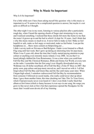 Why Is Music So Important
Why Is It So Important?
For a little while now I have been asking myself this question: why is this music so
important to us? It seems to be a complicated question to answer, but maybe it s not
quite as difficult as I thought.
The other night I was in my room, listening to various playlists after a particularly
rough day, when I heard the opening chords of Sugar start strumming in my ears,
and I realized something. I realized that those chords felt more like home to me than
the room I d grown up in and the bed in which I d slept for 18 years. And I think that
s why this music means so much to us. It never fails to make us feel. Make us feel
hopeful or safe, make us feel angry or motivated, make us feel better. I can put the
headphones in ... Show more content on Helpwriting.net ...
I didn t cut my teeth on Nirvana or Bad Religion. I hadn t even listened to a Black
Flag song until last week. But I grew up during an interesting time for pop music.
When I was 9 years old, about the time that I really started paying attention to pop
culture or anything even remotely music related, it was 2006. An era that I ve
heard jokingly dubbed the Emo Renaissance. It was a time when you could hear
Fall Out Boy and My Chemical Romance, Blink and Jimmy Eat World, at every turn
on the radio. I remember that the first song I ever illegally downloaded onto my
Walkman was 20 dollar nosebleed, off of Fall Out Boy s Folie ГЃ Deux in 2007. But
pretty soon, pop culture and pop music moved on, and I moved on with it. I all but
forgot about Fall Out Boy and Green Day and the like until many years later. When
I began high school, I somehow rediscovered Fall Out Boy by recommendation
from someone I followed on social media, who really could never shut up about
them. I gave them another listen, this time checking out Take This To Your Grave,
which I had previously never even heard of. I don t even think I really liked that
album at first listen (which is funny because it even says in one song, the songs you
grow to like never stick at first ) but that experience opened the floodgates for the
music that I would soon devote all of my listening
 