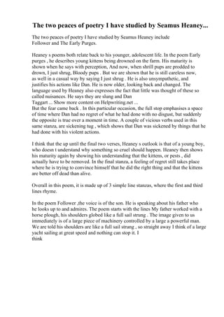 The two peaces of poetry I have studied by Seamus Heaney...
The two peaces of poetry I have studied by Seamus Heaney include
Follower and The Early Purges.
Heaney s poems both relate back to his younger, adolescent life. In the poem Early
purges , he describes young kittens being drowned on the farm. His maturity is
shown when he says with perception, And now, when shrill pups are prodded to
drown, I just shrug, Bloody pups . But we are shown that he is still careless now,
as well in a casual way by saying I just shrug . He is also unsympathetic, and
justifies his actions like Dan. He is now older, looking back and changed. The
language used by Heaney also expresses the fact that little was thought of these so
called nuisances. He says they are slung and Dan
Taggart ... Show more content on Helpwriting.net ...
But the fear came back . In this particular occasion, the full stop emphasises a space
of time where Dan had no regret of what he had done with no disgust, but suddenly
the opposite is true over a moment in time. A couple of vicious verbs used in this
same stanza, are sickening tug , which shows that Dan was sickened by things that he
had done with his violent actions.
I think that the up until the final two verses, Heaney s outlook is that of a young boy,
who doesn t understand why something so cruel should happen. Heaney then shows
his maturity again by showing his understanding that the kittens, or pests , did
actually have to be removed. In the final stanza, a feeling of regret still takes place
where he is trying to convince himself that he did the right thing and that the kittens
are better off dead than alive.
Overall in this poem, it is made up of 3 simple line stanzas, where the first and third
lines rhyme.
In the poem Follower ,the voice is of the son. He is speaking about his father who
he looks up to and admires. The poem starts with the lines My father worked with a
horse plough, his shoulders globed like a full sail strung . The image given to us
immediately is of a large piece of machinery controlled by a large a powerful man.
We are told his shoulders are like a full sail strung , so straight away I think of a large
yacht sailing at great speed and nothing can stop it. I
think
 