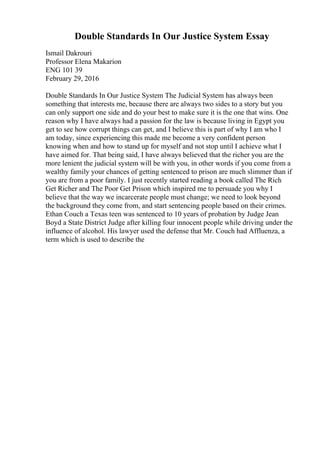Double Standards In Our Justice System Essay
Ismail Dakrouri
Professor Elena Makarion
ENG 101 39
February 29, 2016
Double Standards In Our Justice System The Judicial System has always been
something that interests me, because there are always two sides to a story but you
can only support one side and do your best to make sure it is the one that wins. One
reason why I have always had a passion for the law is because living in Egypt you
get to see how corrupt things can get, and I believe this is part of why I am who I
am today, since experiencing this made me become a very confident person
knowing when and how to stand up for myself and not stop until I achieve what I
have aimed for. That being said, I have always believed that the richer you are the
more lenient the judicial system will be with you, in other words if you come from a
wealthy family your chances of getting sentenced to prison are much slimmer than if
you are from a poor family. I just recently started reading a book called The Rich
Get Richer and The Poor Get Prison which inspired me to persuade you why I
believe that the way we incarcerate people must change; we need to look beyond
the background they come from, and start sentencing people based on their crimes.
Ethan Couch a Texas teen was sentenced to 10 years of probation by Judge Jean
Boyd a State District Judge after killing four innocent people while driving under the
influence of alcohol. His lawyer used the defense that Mr. Couch had Affluenza, a
term which is used to describe the
 