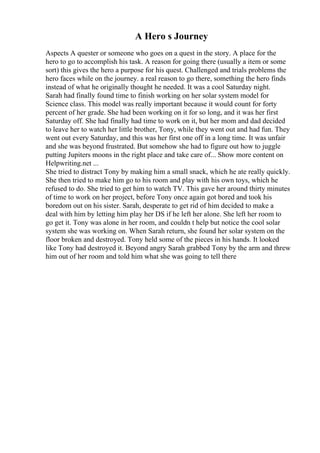 A Hero s Journey
Aspects A quester or someone who goes on a quest in the story. A place for the
hero to go to accomplish his task. A reason for going there (usually a item or some
sort) this gives the hero a purpose for his quest. Challenged and trials problems the
hero faces while on the journey. a real reason to go there, something the hero finds
instead of what he originally thought he needed. It was a cool Saturday night.
Sarah had finally found time to finish working on her solar system model for
Science class. This model was really important because it would count for forty
percent of her grade. She had been working on it for so long, and it was her first
Saturday off. She had finally had time to work on it, but her mom and dad decided
to leave her to watch her little brother, Tony, while they went out and had fun. They
went out every Saturday, and this was her first one off in a long time. It was unfair
and she was beyond frustrated. But somehow she had to figure out how to juggle
putting Jupiters moons in the right place and take care of... Show more content on
Helpwriting.net ...
She tried to distract Tony by making him a small snack, which he ate really quickly.
She then tried to make him go to his room and play with his own toys, which he
refused to do. She tried to get him to watch TV. This gave her around thirty minutes
of time to work on her project, before Tony once again got bored and took his
boredom out on his sister. Sarah, desperate to get rid of him decided to make a
deal with him by letting him play her DS if he left her alone. She left her room to
go get it. Tony was alone in her room, and couldn t help but notice the cool solar
system she was working on. When Sarah return, she found her solar system on the
floor broken and destroyed. Tony held some of the pieces in his hands. It looked
like Tony had destroyed it. Beyond angry Sarah grabbed Tony by the arm and threw
him out of her room and told him what she was going to tell there
 