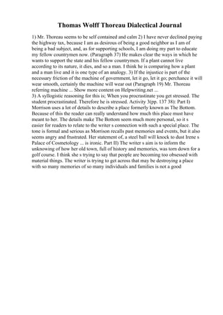 Thomas Wolff Thoreau Dialectical Journal
1) Mr. Thoreau seems to be self contained and calm 2) I have never declined paying
the highway tax, because I am as desirous of being a good neighbor as I am of
being a bad subject, and, as for supporting schools, I am doing my part to educate
my fellow countrymen now. (Paragraph 37) He makes clear the ways in which he
wants to support the state and his fellow countrymen. If a plant cannot live
according to its nature, it dies, and so a man. I think he is comparing how a plant
and a man live and it is one type of an analogy. 3) If the injustice is part of the
necessary friction of the machine of government, let it go, let it go; perchance it will
wear smooth, certainly the machine will wear out (Paragraph 19) Mr. Thoreau
referring machine ... Show more content on Helpwriting.net ...
3) A syllogistic reasoning for this is; When you procrastinate you get stressed. The
student procrastinated. Therefore he is stressed. Activity 3(pp. 137 38): Part I)
Morrison uses a lot of details to describe a place formerly known as The Bottom.
Because of this the reader can really understand how much this place must have
meant to her. The details make The Bottom seem much more personal, so it s
easier for readers to relate to the writer s connection with such a special place. The
tone is formal and serious as Morrison recalls past memories and events, but it also
seems angry and frustrated. Her statement of, a steel ball will knock to dust Irene s
Palace of Cosmetology ... is ironic. Part II) The writer s aim is to inform the
unknowing of how her old town, full of history and memories, was torn down for a
golf course. I think she s trying to say that people are becoming too obsessed with
material things. The writer is trying to get across that may be destroying a place
with so many memories of so many individuals and families is not a good
 