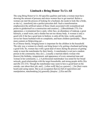 Limbach s Bring Honor To Us All
The song Bring Honor to Us All specifies qualities and looks a woman must have
showing the amount of pressure and stress women face to get married. Before a
woman can start the process of looking for a husband, she needs to look like a bride,
so she is [...transform] into a perfect porcelain doll. Such a transformation
emphasize[s] the artificial nature of those rituals associated with womanhood and
points to genderitself as a construction and creation [...] (Brocklebank 275). For
appearance, a womanmust have a pale, white face, an abundance of makeup, a great
hairstyle, a small waist, and a slender but not too skinny body. A woman is only a
good wife if she has a good taste in fashion, is calm all the time, works quickly,
serves her future husband with no complaints, and bears children (preferably... Show
more content on Helpwriting.net ...
In a Chinese family, bringing honor is important for the children in the household.
The only way a woman in a family can bring honor is by getting a husband and being
a good wife. So, women face with a great deal of stress during the process of getting
ready to meet the matchmaker by their family. A matchmaker is not just a random
person in the community; they are [...] usually a married elderly woman who
[knows] the birthday, temperament, and appearance of every unmarried man and
woman in her community. [...] A professional matchmaker was noted for her broad
network, good relationships with the target households, and strong people skills (Xia
and Zhi 232 233). Though the matchmaker may seem to have a good heart on the
outside, care about their job, and [...] often well[ like] as a person [...] for [their warm
heart] and caring nature. But as an occupation that [is] full of superstition and
manipulation, matchmaking [is] generally [despise...] (Xia and Zhi
 
