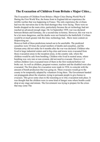 The Evacuation of Children From Britain s Major Cities...
The Evacuation of Children From Britain s Major Cities During World War II
During the First World War, the home front in England did not experience the
terrible warfare that was happening in France. The only experience the civilians
had was the starvation due to the food shortages they were facing. There were no
bombs dropped on the main cities, particularly because the air technology had not
reached an advanced enough stage. On 1st September 1939, war was declared
between Britain and Germany, for a second time in history. However, this war was to
be a lot more dangerous, and the deaths were not limited to the battlefield. Civilians
would be at much greater risk this time; technology had... Show more content on
Helpwriting.net ...
However both of these predictions turned out to be unreliable. The predicted
casualties were 10 times the actual numbers of deaths and casualties, and the
German army did not strike for 6 months after the war was declared. Children who
lived in large industrial centers and in big cities and towns were evacuated from
those evacuation areas to the reception areas, in the country side, where the
children would be safe from bombing. Children who lived in neutral areas, where
bombing was very rare or non existent, did not need to evacuate. However 1.5
million children were evacuated most of them in the first weekend before war
broke out. As well as children, pregnant women, teachers and the disabled were also
evacuated. The first plans for evacuation were made in 1934, to coincide with the
amount of bomb production that was going on. These evacuees would go to the
county to be temporally adopted by volunteers living there. The Government handed
out propaganda about the situation, trying to persuade people to give homes to
evacuees. This gives some clues to the reasoning as to why evacuation took place. It
was thought that the children were in some kind of danger zone where bombs could
drop at any stage and minute. The Government was trying to prepare for the crises
that may come The
 