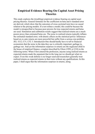 Empirical Evidence Bearing On Capital Asset Pricing
Theories
This study explores the (troubling) empirical evidence bearing on capital asset
pricing theories. General formulas for the coefficient on beta and it standard error
are derived, which show that the outcomes of cross sectional tests have no causal
relation to the pricing models. If a test refutes a model, this could be because the
model is misspecified or because poor proxies for true expected returns and betas
are used. Simulation and calibration results suggest that realized returns are a much
poorer proxy than estimated betas are. The noise in realized returns typically inflates
the estimated standard error, with drastic effects on the statistical power. Inferences
based on ex ante returns are more powerful but suffer from a serious size problem.
JEL: G12, C31, C52. I. Introduction One should hardly have to tell to financial
economists that the noise in the data they use is critically important: garbage in,
garbage out. And yet the information surprises in returns are the neglected child in
the house of empirical finance, a neglect described by Elton (1999, p.1218) in the
following terms: When I first entered the profession, anyone using realized returns as
expected returns made the argument that in the long run we should get what we
expect. Even this weak defense is no longer used and researchers generally treat
realized returns as expected returns in their tests without any qualifications. In this
paper, I shall argue that the information surprises in returns, along
 