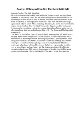 Analysis Of Internal Conflict, The Dark Battlefield
Internal Conflict, The Dark Battlefield
He hesitation or decision making issue within the characters mind is regarded as a
suspense. In Just Lather, That s All , the barber struggled with whether or not to kill
the enemy who now infront of him. In the end, the barber did not want blood on his
hand. Meanwhile, in The sniper, two snipers who were from different sides fought
against each other in a war. While examining the corpse, the sniper discovered that the
enemy was his brother. Also The Black Cat narrates the process of the protagonist
from normal to committing a crime step by step. Internal conflict moves the story s
plot, thought the short stories Just Lather, That s All , The Sniper and The Black Cat
respectively.
The border in Just Lather, That s all struggled with person against self which moves
the plot. As the barber thought over: No one deserves to have someone else make
the sacrifice of becoming a murder. What do you gain by it? Nothing. Others came
along and still others, and the first ones kill the second ones and they the next ones
and it goes on like this until everything is a sea of blond (Tellez 3). When faced
cruel enemy, he should kill him. However, in the barber s view, murder is not the
way to stop violence and war. It only lets the violence continue, with killing the
second, third and so on. This point is the transition of the plot from thinking about
murdering to hesitation. The second thought of the border is that: I do not want
 