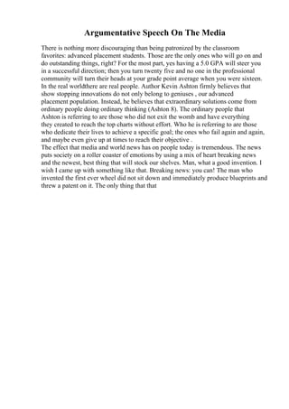 Argumentative Speech On The Media
There is nothing more discouraging than being patronized by the classroom
favorites: advanced placement students. Those are the only ones who will go on and
do outstanding things, right? For the most part, yes having a 5.0 GPA will steer you
in a successful direction; then you turn twenty five and no one in the professional
community will turn their heads at your grade point average when you were sixteen.
In the real worldthere are real people. Author Kevin Ashton firmly believes that
show stopping innovations do not only belong to geniuses , our advanced
placement population. Instead, he believes that extraordinary solutions come from
ordinary people doing ordinary thinking (Ashton 8). The ordinary people that
Ashton is referring to are those who did not exit the womb and have everything
they created to reach the top charts without effort. Who he is referring to are those
who dedicate their lives to achieve a specific goal; the ones who fail again and again,
and maybe even give up at times to reach their objective .
The effect that media and world news has on people today is tremendous. The news
puts society on a roller coaster of emotions by using a mix of heart breaking news
and the newest, best thing that will stock our shelves. Man, what a good invention. I
wish I came up with something like that. Breaking news: you can! The man who
invented the first ever wheel did not sit down and immediately produce blueprints and
threw a patent on it. The only thing that that
 