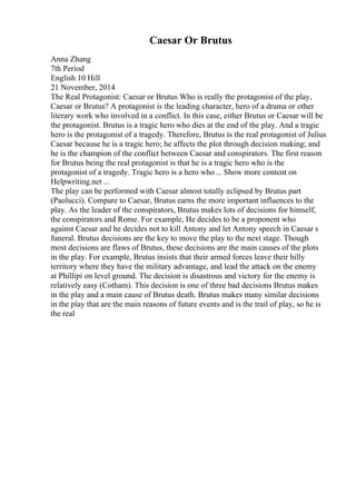 Caesar Or Brutus
Anna Zhang
7th Period
English 10 Hill
21 November, 2014
The Real Protagonist: Caesar or Brutus Who is really the protagonist of the play,
Caesar or Brutus? A protagonist is the leading character, hero of a drama or other
literary work who involved in a conflict. In this case, either Brutus or Caesar will be
the protagonist. Brutus is a tragic hero who dies at the end of the play. And a tragic
hero is the protagonist of a tragedy. Therefore, Brutus is the real protagonist of Julius
Caesar because he is a tragic hero; he affects the plot through decision making; and
he is the champion of the conflict between Caesar and conspirators. The first reason
for Brutus being the real protagonist is that he is a tragic hero who is the
protagonist of a tragedy. Tragic hero is a hero who... Show more content on
Helpwriting.net ...
The play can be performed with Caesar almost totally eclipsed by Brutus part
(Paolucci). Compare to Caesar, Brutus earns the more important influences to the
play. As the leader of the conspirators, Brutus makes lots of decisions for himself,
the conspirators and Rome. For example, He decides to be a proponent who
against Caesar and he decides not to kill Antony and let Antony speech in Caesar s
funeral. Brutus decisions are the key to move the play to the next stage. Though
most decisions are flaws of Brutus, these decisions are the main causes of the plots
in the play. For example, Brutus insists that their armed forces leave their hilly
territory where they have the military advantage, and lead the attack on the enemy
at Phillipi on level ground. The decision is disastrous and victory for the enemy is
relatively easy (Cotham). This decision is one of three bad decisions Brutus makes
in the play and a main cause of Brutus death. Brutus makes many similar decisions
in the play that are the main reasons of future events and is the trail of play, so he is
the real
 