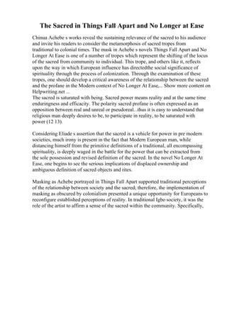 The Sacred in Things Fall Apart and No Longer at Ease
Chinua Achebe s works reveal the sustaining relevance of the sacred to his audience
and invite his readers to consider the metamorphosis of sacred tropes from
traditional to colonial times. The mask in Achebe s novels Things Fall Apart and No
Longer At Ease is one of a number of tropes which represent the shifting of the locus
of the sacred from community to individual. This trope, and others like it, reflects
upon the way in which European influence has directedthe social significance of
spirituality through the process of colonization. Through the examination of these
tropes, one should develop a critical awareness of the relationship between the sacred
and the profane in the Modern context of No Longer At Ease,... Show more content on
Helpwriting.net ...
The sacred is saturated with being. Sacred power means reality and at the same time
enduringness and efficacity. The polarity sacred profane is often expressed as an
opposition between real and unreal or pseudoreal...thus it is easy to understand that
religious man deeply desires to be, to participate in reality, to be saturated with
power (12 13).
Considering Eliade s assertion that the sacred is a vehicle for power in pre modern
societies, much irony is present in the fact that Modern European man, while
distancing himself from the primitive definitions of a traditional, all encompassing
spirituality, is deeply waged in the battle for the power that can be extracted from
the sole possession and revised definition of the sacred. In the novel No Longer At
Ease, one begins to see the serious implications of displaced ownership and
ambiguous definition of sacred objects and rites.
Masking as Achebe portrayed in Things Fall Apart supported traditional perceptions
of the relationship between society and the sacred; therefore, the implementation of
masking as obscured by colonialism presented a unique opportunity for Europeans to
reconfigure established perceptions of reality. In traditional Igbo society, it was the
role of the artist to affirm a sense of the sacred within the community. Specifically,
 