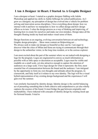 I Am A Designer At Heart. I Started As A Graphic Designer
I am a designer at heart. I started as a graphic designer fiddling with Adobe
Photoshop and applied my skills in Adobe InDesign for school publications. As I
grow as a designer, my perception of design has evolved into a vehicle for problem
solving and innovation across disciplines. I love everything about design: how we
interact with it and how we manipulate it; how we affect design and how design
affects us in turn. I value the design process as a way of thinking and improving, of
learning how to create for ourselves and make our own mistakes. Design takes all the
thoughts floating inside my head and makes visual sense of them.
Design functions as an ongoing, evolving conversation between art and technology.
Graphic design principles ... Show more content on Helpwriting.net ...
We always seek to make our designs as beautiful as they can be. I am eager to
discover what the cities of Milan and Siena are trying to communicate through their
design to the unfamiliar visitor, to the long time resident, or to the curious explorer.
I am most excited about the part of the summer where we are tasked with designing a
logo for the program. Logos are engineered to convey as much information as
possible with as little space or decoration as acceptable. Logos must be visible and
readable on a small scale, yet also attractive enough to capture the attention of
audiences on a large scale. I love logo design for what it represents: the first, most
essential line of communication between the brand and the audience. I am intrigued
by the opportunity to form my own thoughts and attitudes about the program, its
coursework, and Italy itself as it relates to my own identity. The logo will be a visual
hybrid representation of my existing design background and the experiences I will
gain over the summer.
I am similarly fascinated by identity design. Identity design is the careful balancing
act of presenting something that is both cohesive and comprehensive yet also wholly
captures the essence of the brand. It must bridge the gap between originality and
marketability. I have tinkered with concepts of identity design by creating mock ups
for fictional brands. I tried to
 