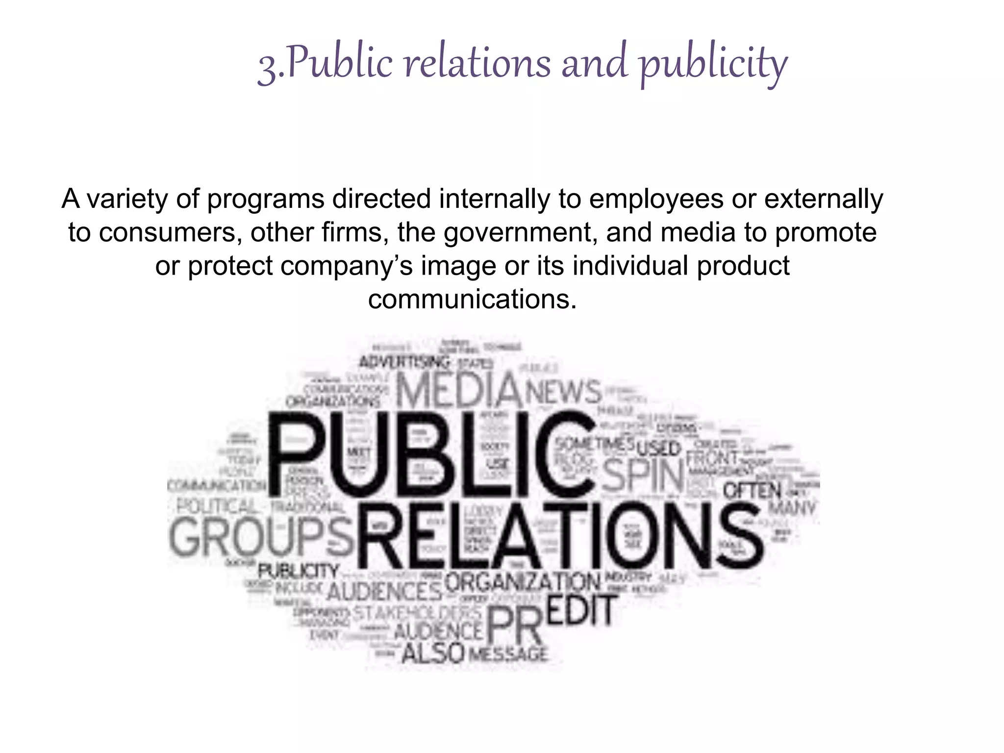 3.Public relations and publicity
A variety of programs directed internally to employees or externally
to consumers, other firms, the government, and media to promote
or protect company’s image or its individual product
communications.
 