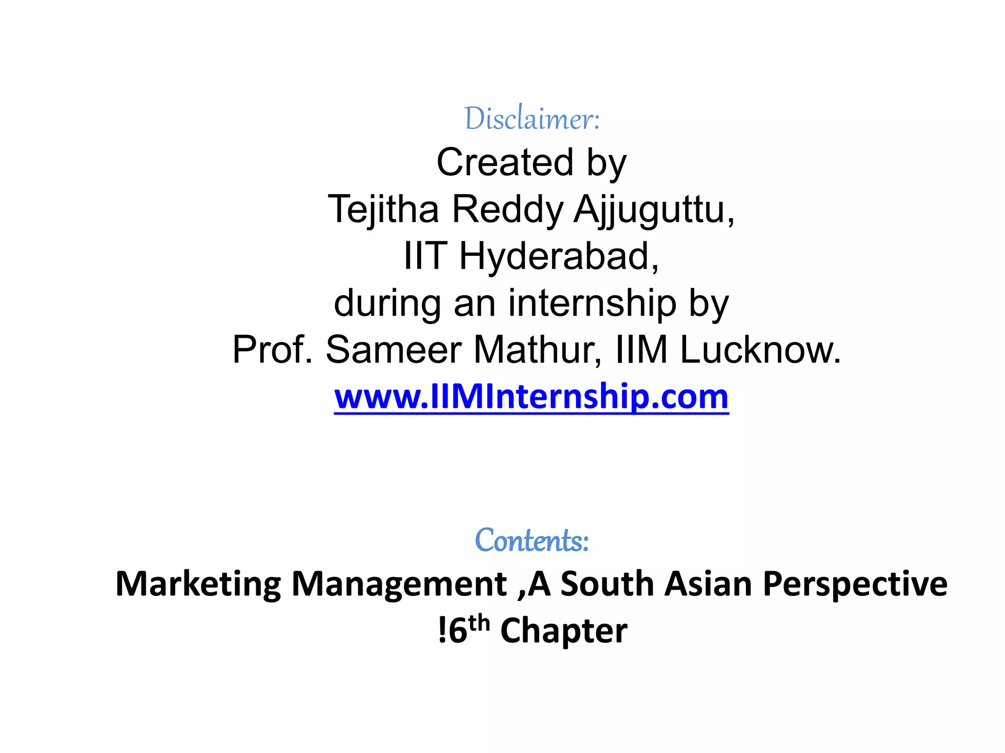 Disclaimer:
Created by
Tejitha Reddy Ajjuguttu,
IIT Hyderabad,
during an internship by
Prof. Sameer Mathur, IIM Lucknow.
www.IIMInternship.com
Contents:
Marketing Management ,A South Asian Perspective
!6th Chapter
 