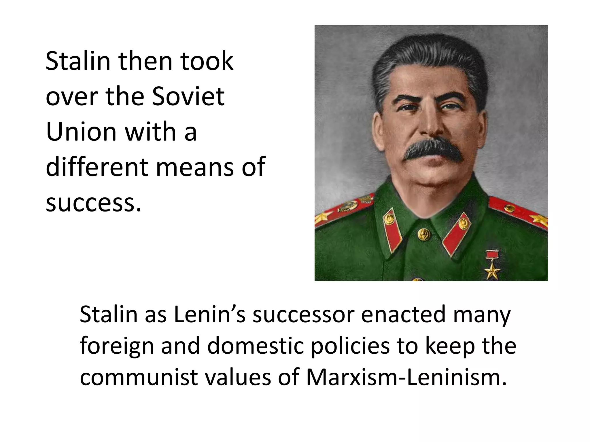 Stalin then took
over the Soviet
Union with a
different means of
success.


  Stalin as Lenin’s successor enacted many
  foreign and domestic policies to keep the
  communist values of Marxism-Leninism.
 