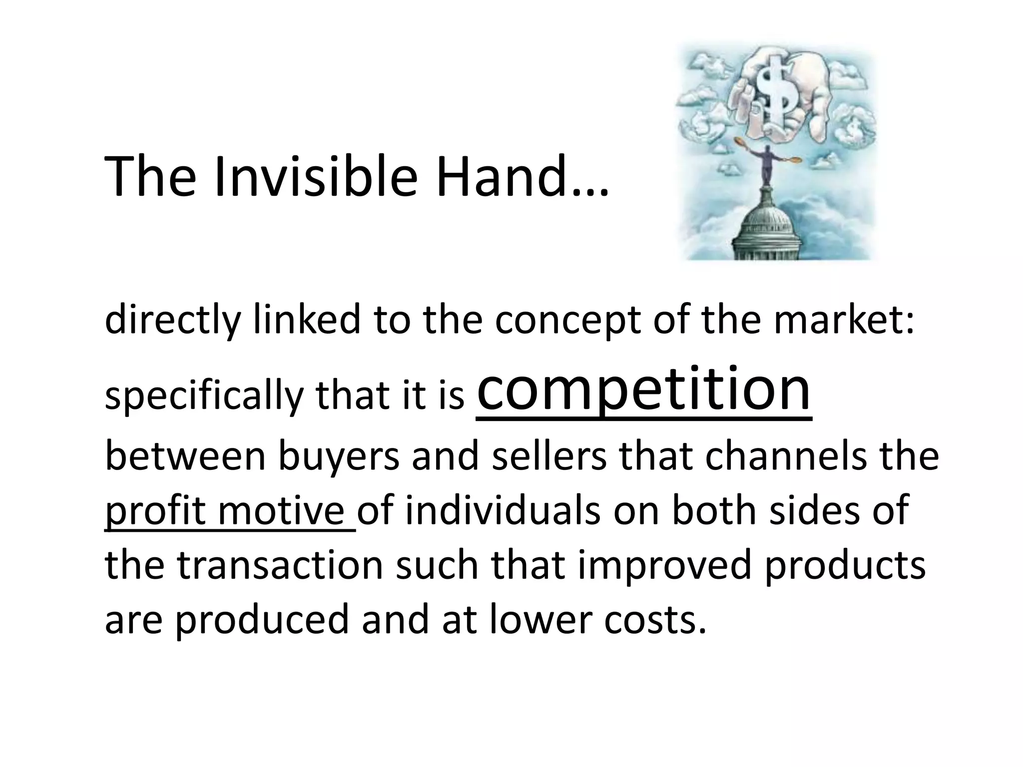 The Invisible Hand…

directly linked to the concept of the market:
specifically that it is competition
between buyers and sellers that channels the
profit motive of individuals on both sides of
the transaction such that improved products
are produced and at lower costs.
 