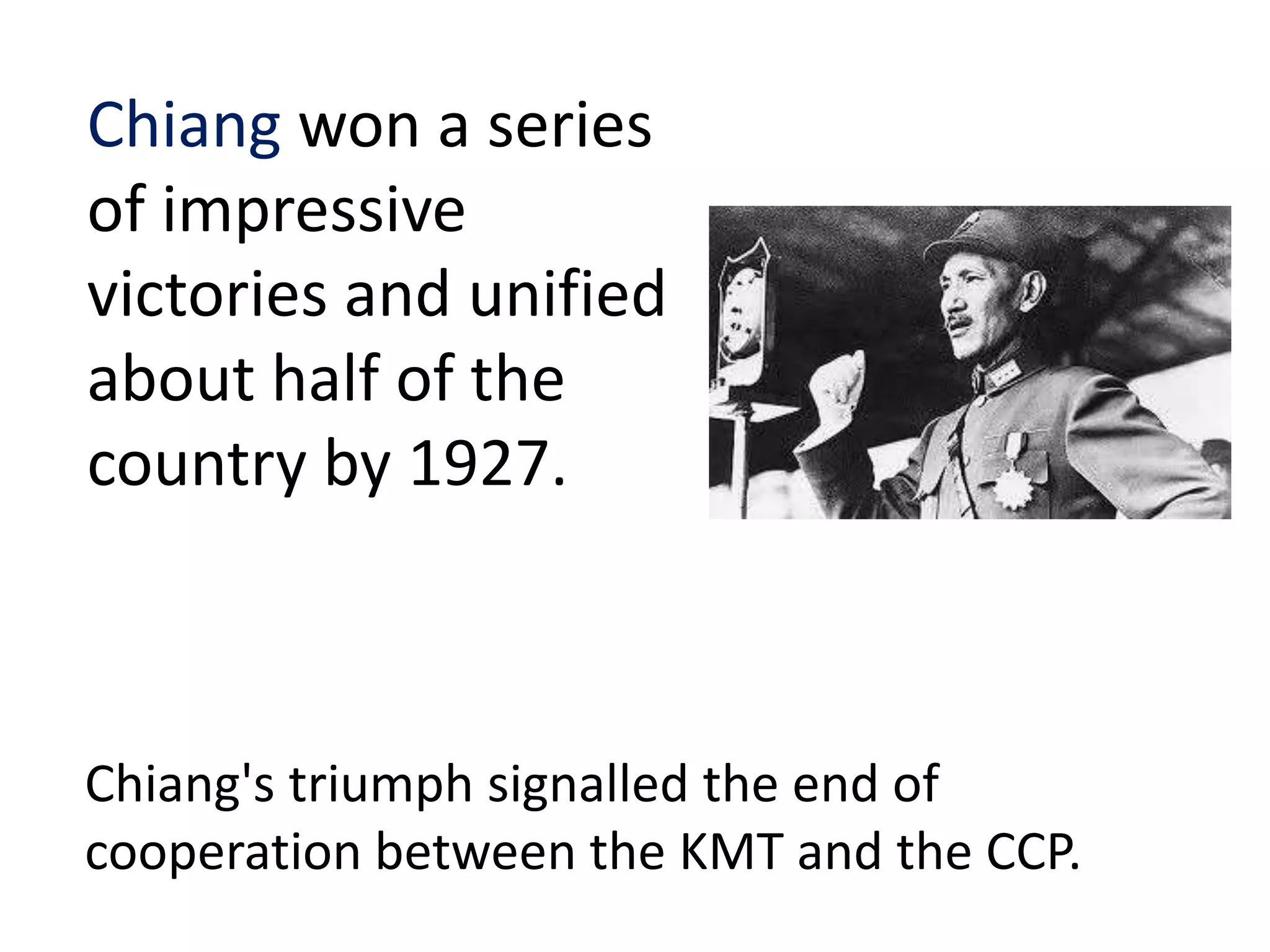 Chiang won a series
of impressive
victories and unified
about half of the
country by 1927.



Chiang's triumph signalled the end of
cooperation between the KMT and the CCP.
 