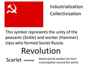 Industrialization
                         Collectivization


This symbol represents the unity of the
peasants (Sickle) and worker (Hammer)
class who formed Soviet Russia.

        Revolution
Scarlet          blood spilt by workers for their
                 emancipation around the world.
 