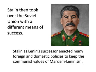 Stalin then took
over the Soviet
Union with a
different means of
success.


  Stalin as Lenin’s successor enacted many
  foreign and domestic policies to keep the
  communist values of Marxism-Leninism.
 