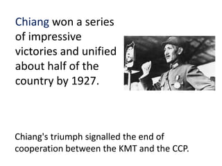 Chiang won a series
of impressive
victories and unified
about half of the
country by 1927.



Chiang's triumph signalled the end of
cooperation between the KMT and the CCP.
 
