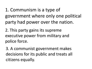 1. Communism is a type of
government where only one political
party had power over the nation.
2. This party gains its supreme
executive power from military and
police force.
3. A communist government makes
decisions for its public and treats all
citizens equally.
 