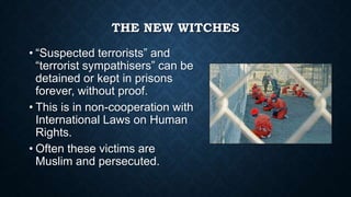 THE NEW WITCHES
• “Suspected terrorists” and
“terrorist sympathisers” can be
detained or kept in prisons
forever, without proof.
• This is in non-cooperation with
International Laws on Human
Rights.
• Often these victims are
Muslim and persecuted.

 