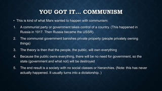 YOU GOT IT… COMMUNISM
• This is kind of what Marx wanted to happen with communism:
1.

A communist party or government takes control of a country. (This happened in
Russia in 1917. Then Russia became the USSR).

2.

The communist government banishes private property (people privately owning
things)

3.

The theory is then that the people, the public, will own everything

4.

Because the public owns everything, there will be no need for government, so the
state (government and what not) will be destroyed

5.

The end result is a society with no social classes or hierarchies. (Note: this has never
actually happened. It usually turns into a dictatorship. )

 