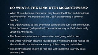 SO WHAT’S THE LINK WITH MCCARTHYISM?
• When Russia became communist, they helped the British and Americans
win World War Two. People saw the USSR as becoming a powerful
country.

• The USSR wanted to take over other countries and turn them communist.
China became an (independent) communist country in 1949 which really
upset the Americans.
• The Americans were scared communism was going to take over.
• The whole American dream is founded upon wealth and being rich so the
ideas behind communism made many of them very uncomfortable.

• This rivalry became known as “the cold war” (note: this is a very basic
summary :0)

 