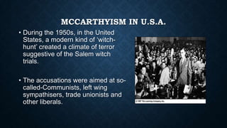 MCCARTHYISM IN U.S.A.
• During the 1950s, in the United
States, a modern kind of „witchhunt‟ created a climate of terror
suggestive of the Salem witch
trials.
• The accusations were aimed at socalled-Communists, left wing
sympathisers, trade unionists and
other liberals.

 