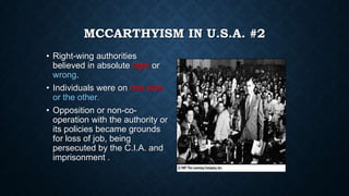 MCCARTHYISM IN U.S.A. #2
• Right-wing authorities
believed in absolute right or
wrong.
• Individuals were on one side
or the other.
• Opposition or non-cooperation with the authority or
its policies became grounds
for loss of job, being
persecuted by the C.I.A. and
imprisonment .

 