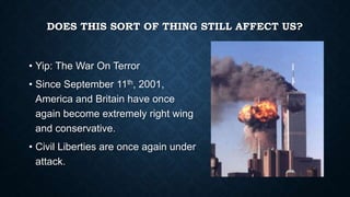 DOES THIS SORT OF THING STILL AFFECT US?

• Yip: The War On Terror
• Since September 11th, 2001,
America and Britain have once
again become extremely right wing
and conservative.
• Civil Liberties are once again under
attack.

 