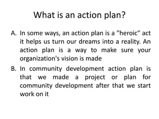 What is an action plan?
A. In some ways, an action plan is a "heroic" act
it helps us turn our dreams into a reality. An
action plan is a way to make sure your
organization's vision is made
B. In community development action plan is
that we made a project or plan for
community development after that we start
work on it
 