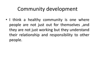 Community development
• I think a healthy community is one where
people are not just out for themselves ,and
they are not just working but they understand
their relationship and responsibility to other
people.
 