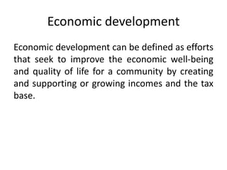 Economic development
Economic development can be defined as efforts
that seek to improve the economic well-being
and quality of life for a community by creating
and supporting or growing incomes and the tax
base.
 