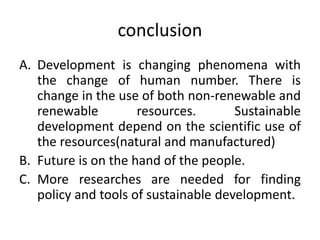 conclusion
A. Development is changing phenomena with
the change of human number. There is
change in the use of both non-renewable and
renewable resources. Sustainable
development depend on the scientific use of
the resources(natural and manufactured)
B. Future is on the hand of the people.
C. More researches are needed for finding
policy and tools of sustainable development.
 
