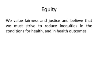 Equity
We value fairness and justice and believe that
we must strive to reduce inequities in the
conditions for health, and in health outcomes.
 