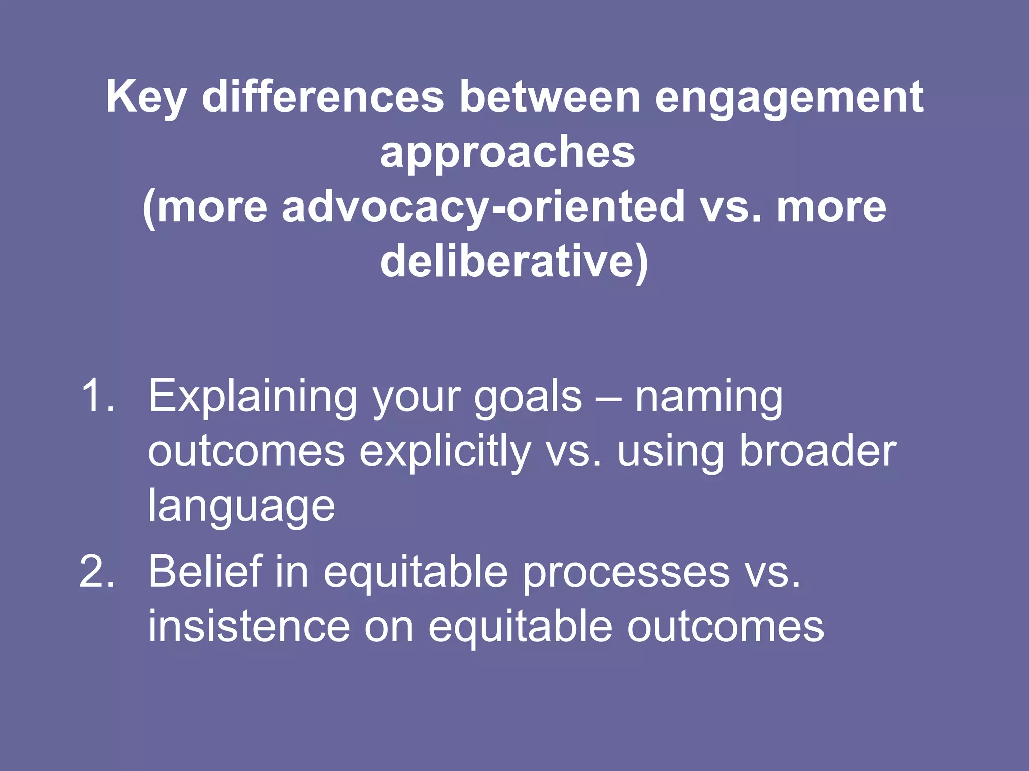 Key differences between engagement approaches  (more advocacy-oriented vs. more deliberative) Explaining your goals – naming outcomes explicitly vs. using broader language  Belief in equitable processes vs. insistence on equitable outcomes 