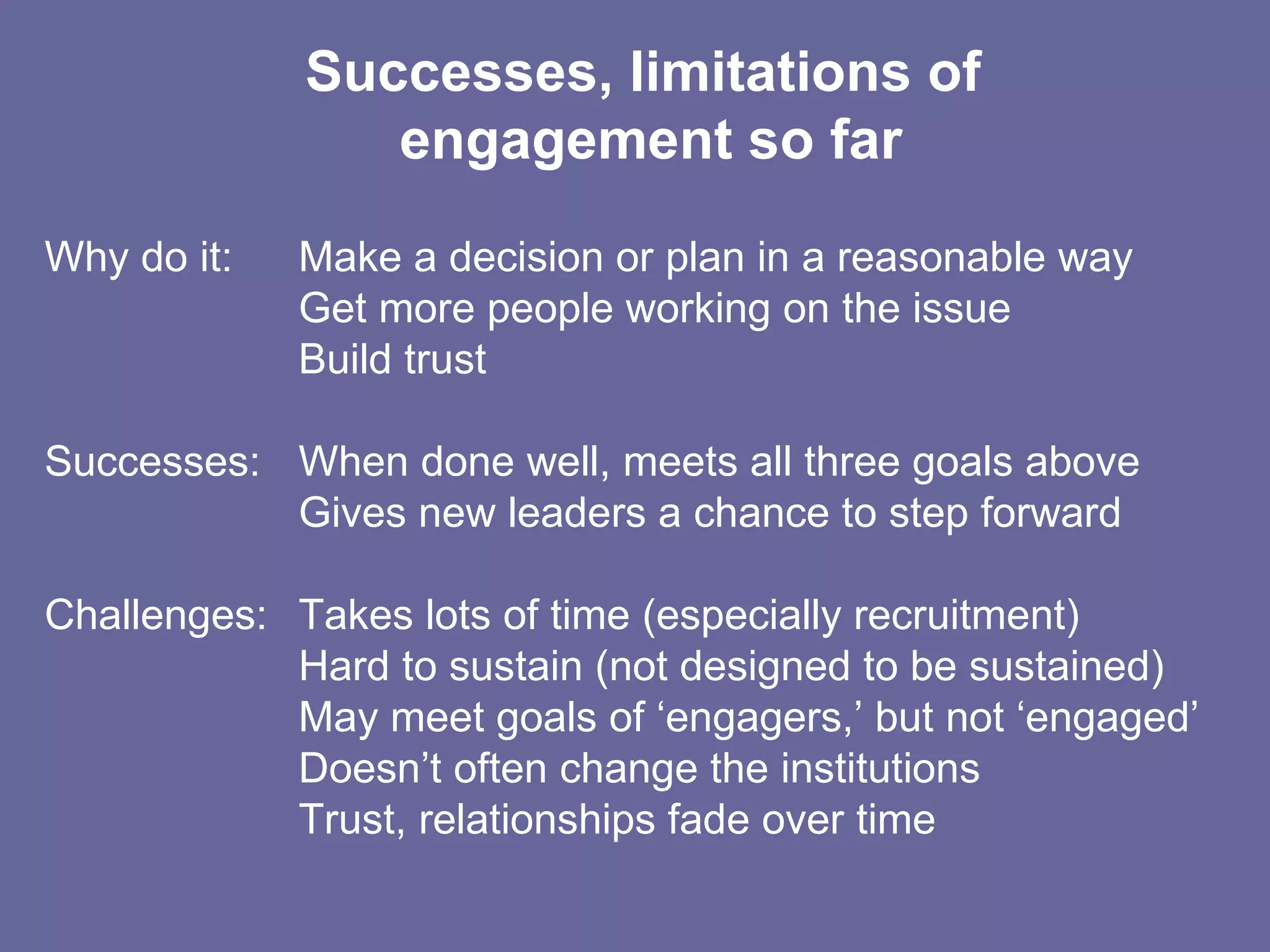 Successes, limitations of  engagement so far Why do it:  Make a decision or plan in a reasonable way Get more people working on the issue Build trust Successes: When done well, meets all three goals above Gives new leaders a chance to step forward Challenges: Takes lots of time (especially recruitment) Hard to sustain (not designed to be sustained) May meet goals of ‘engagers,’ but not ‘engaged’ Doesn’t often change the institutions Trust, relationships fade over time 