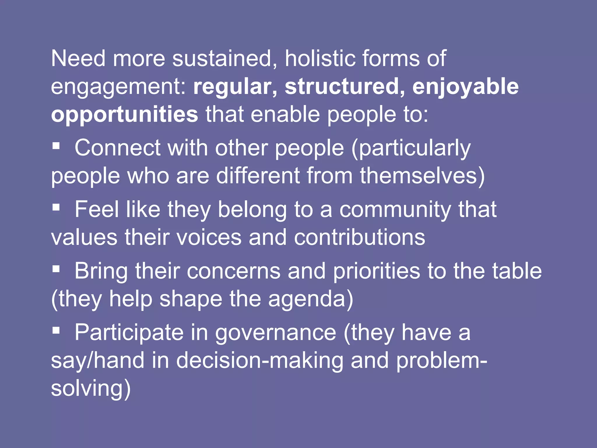 Need more sustained, holistic forms of engagement:  regular, structured, enjoyable opportunities  that enable people to: Connect with other people (particularly people who are different from themselves) Feel like they belong to a community that values their voices and contributions Bring their concerns and priorities to the table (they help shape the agenda) Participate in governance (they have a say/hand in decision-making and problem-solving) 